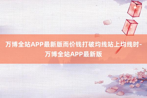 万博全站APP最新版而价钱打破均线站上均线时-万博全站APP最新版