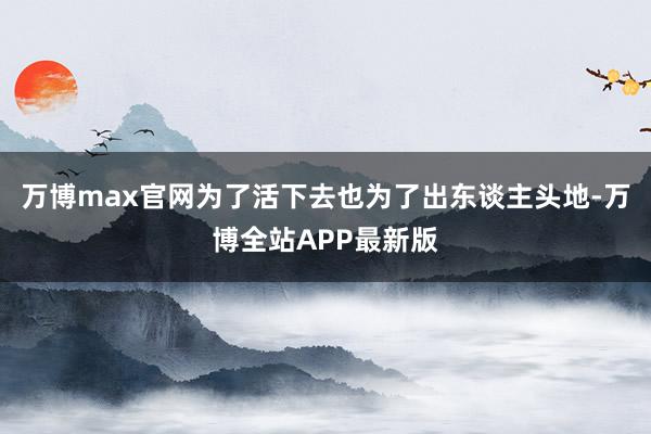 万博max官网为了活下去也为了出东谈主头地-万博全站APP最新版