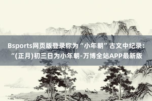 Bsports网页版登录称为“小年朝”古文中纪录：“(正月)初三日为小年朝-万博全站APP最新版