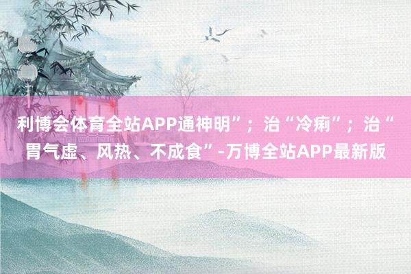 利博会体育全站APP通神明”；治“冷痢”；治“胃气虚、风热、不成食”-万博全站APP最新版