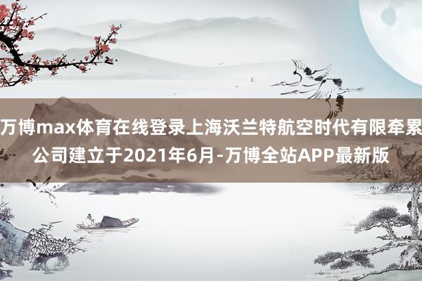 万博max体育在线登录上海沃兰特航空时代有限牵累公司建立于2021年6月-万博全站APP最新版