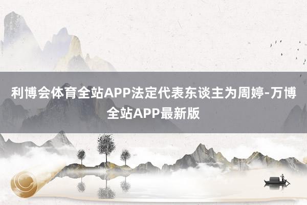 利博会体育全站APP法定代表东谈主为周婷-万博全站APP最新版