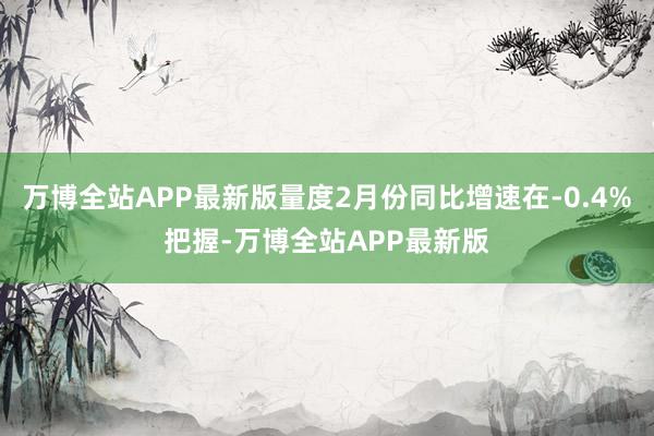 万博全站APP最新版量度2月份同比增速在-0.4%把握-万博全站APP最新版