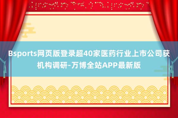 Bsports网页版登录超40家医药行业上市公司获机构调研-万博全站APP最新版