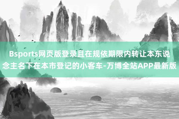 Bsports网页版登录且在规依期限内转让本东说念主名下在本市登记的小客车-万博全站APP最新版