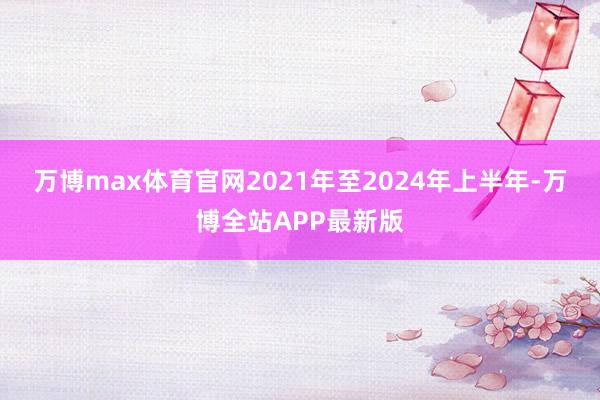 万博max体育官网　　2021年至2024年上半年-万博全站APP最新版