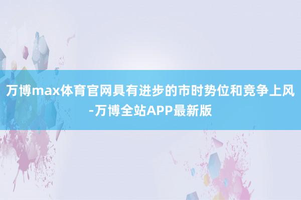 万博max体育官网具有进步的市时势位和竞争上风-万博全站APP最新版
