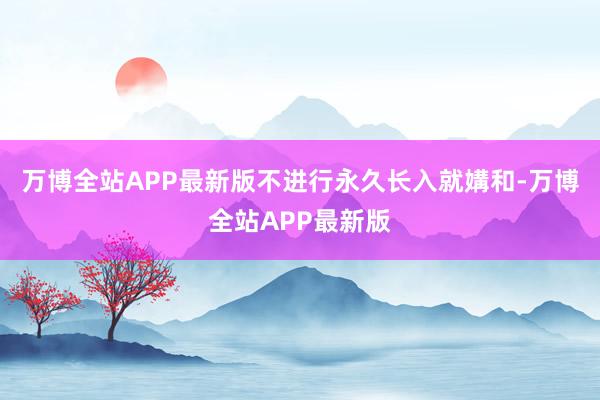 万博全站APP最新版不进行永久长入就媾和-万博全站APP最新版