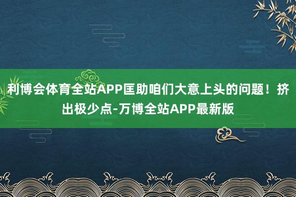 利博会体育全站APP匡助咱们大意上头的问题！挤出极少点-万博全站APP最新版