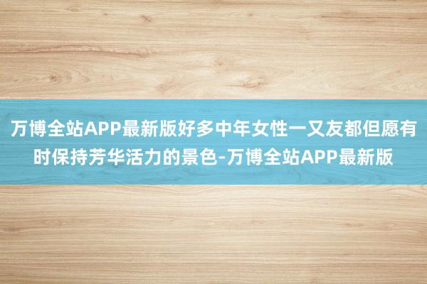 万博全站APP最新版好多中年女性一又友都但愿有时保持芳华活力的景色-万博全站APP最新版