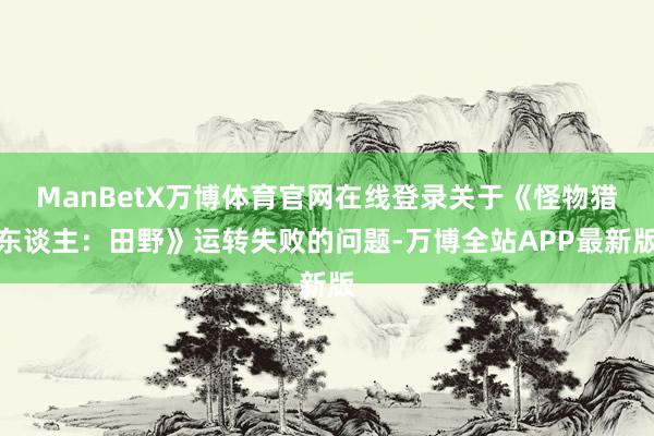 ManBetX万博体育官网在线登录关于《怪物猎东谈主：田野》运转失败的问题-万博全站APP最新版