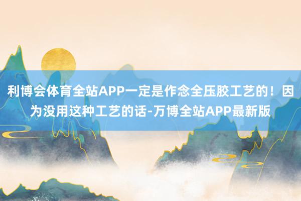 利博会体育全站APP一定是作念全压胶工艺的！因为没用这种工艺的话-万博全站APP最新版