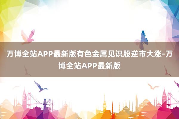 万博全站APP最新版有色金属见识股逆市大涨-万博全站APP最新版
