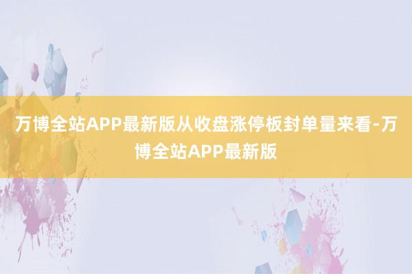 万博全站APP最新版从收盘涨停板封单量来看-万博全站APP最新版