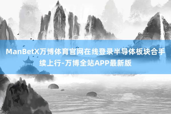 ManBetX万博体育官网在线登录半导体板块合手续上行-万博全站APP最新版