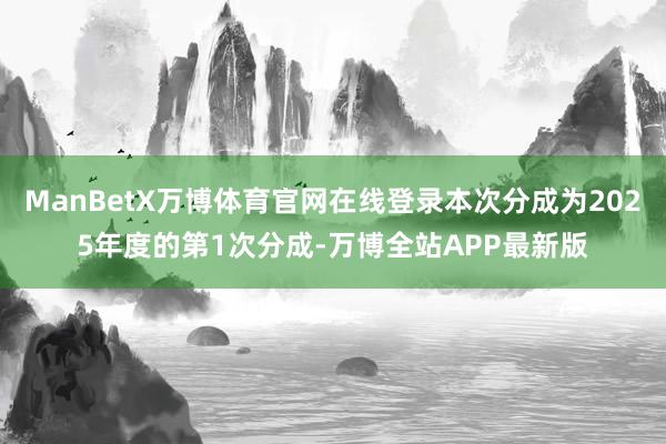 ManBetX万博体育官网在线登录本次分成为2025年度的第1次分成-万博全站APP最新版