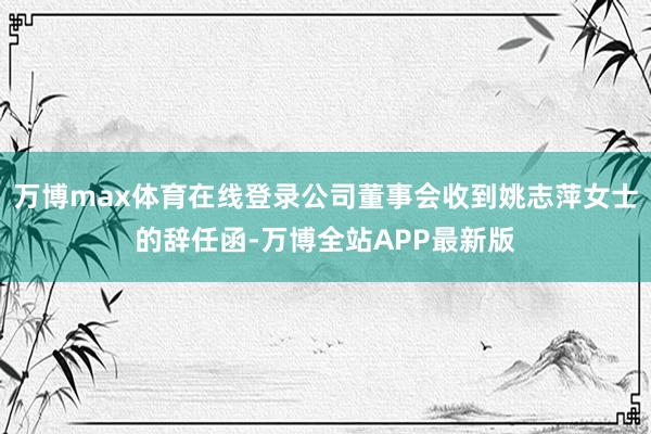 万博max体育在线登录公司董事会收到姚志萍女士的辞任函-万博全站APP最新版