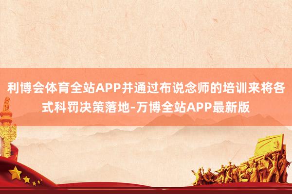 利博会体育全站APP并通过布说念师的培训来将各式科罚决策落地-万博全站APP最新版