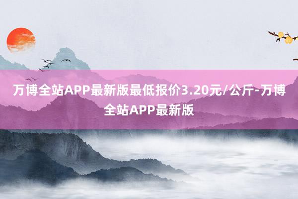 万博全站APP最新版最低报价3.20元/公斤-万博全站APP最新版