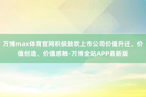 万博max体育官网积极鼓吹上市公司价值升迁、价值创造、价值感触-万博全站APP最新版