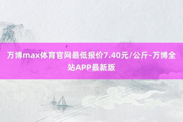 万博max体育官网最低报价7.40元/公斤-万博全站APP最新版