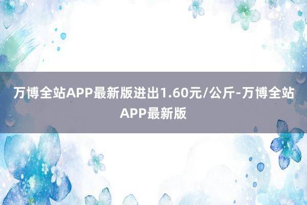 万博全站APP最新版进出1.60元/公斤-万博全站APP最新版