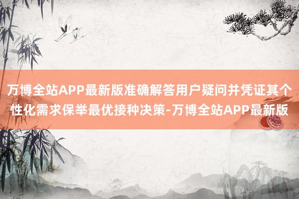 万博全站APP最新版准确解答用户疑问并凭证其个性化需求保举最优接种决策-万博全站APP最新版