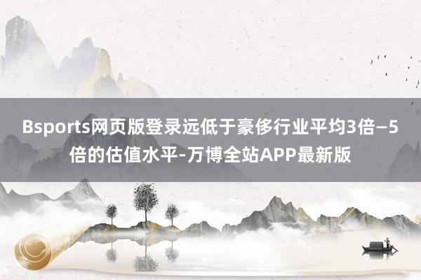 Bsports网页版登录远低于豪侈行业平均3倍—5倍的估值水平-万博全站APP最新版