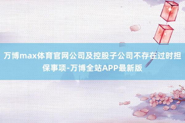 万博max体育官网公司及控股子公司不存在过时担保事项-万博全站APP最新版