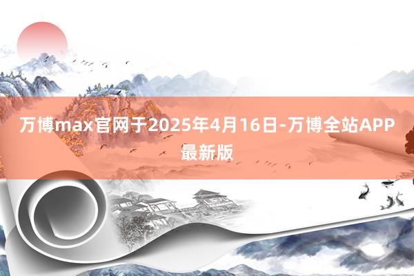 万博max官网于2025年4月16日-万博全站APP最新版