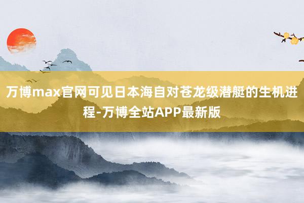 万博max官网可见日本海自对苍龙级潜艇的生机进程-万博全站APP最新版