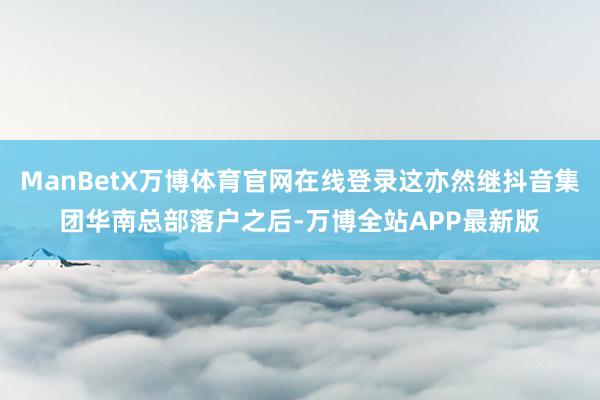 ManBetX万博体育官网在线登录这亦然继抖音集团华南总部落户之后-万博全站APP最新版