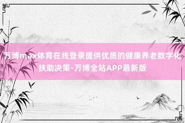 万博max体育在线登录提供优质的健康养老数字化扶助决策-万博全站APP最新版
