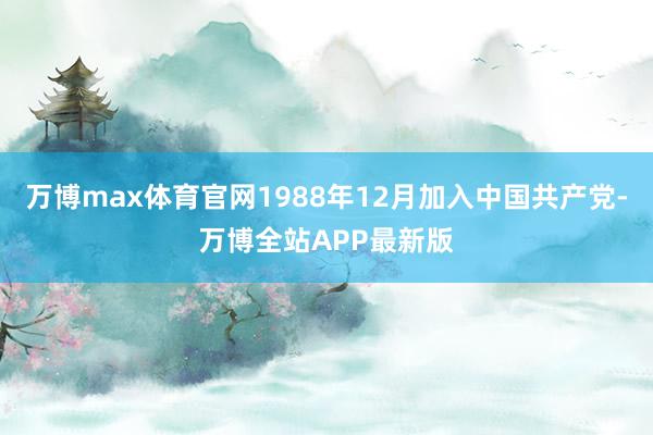 万博max体育官网1988年12月加入中国共产党-万博全站APP最新版