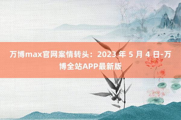 万博max官网案情转头：2023 年 5 月 4 日-万博全站APP最新版