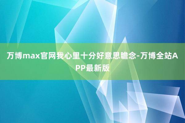 万博max官网我心里十分好意思瞻念-万博全站APP最新版