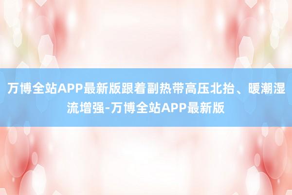 万博全站APP最新版跟着副热带高压北抬、暖潮湿流增强-万博全站APP最新版