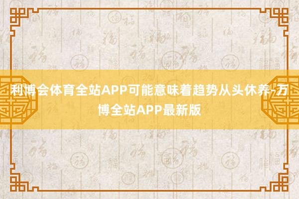 利博会体育全站APP可能意味着趋势从头休养-万博全站APP最新版
