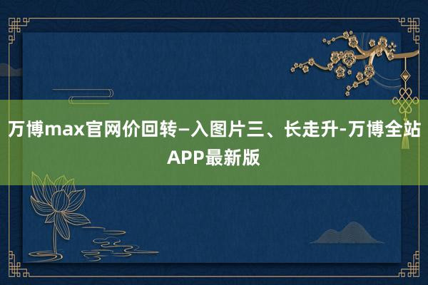万博max官网价回转—入图片三、长走升-万博全站APP最新版