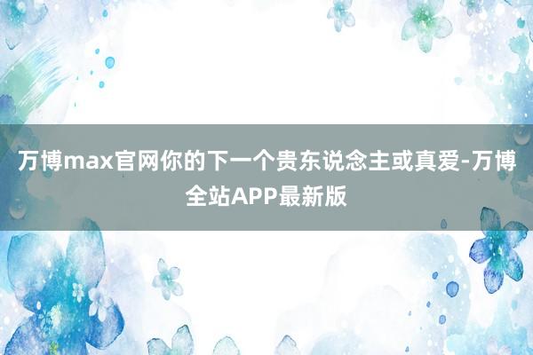 万博max官网你的下一个贵东说念主或真爱-万博全站APP最新版
