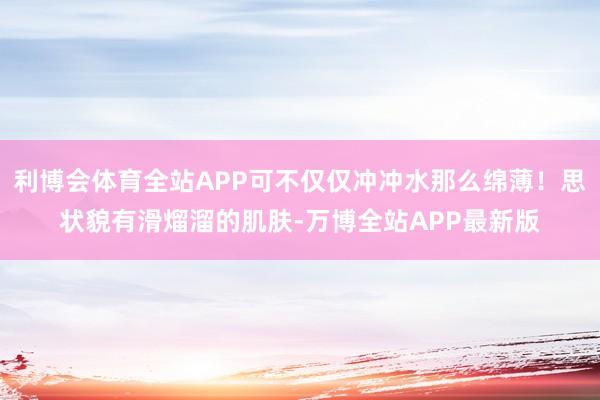 利博会体育全站APP可不仅仅冲冲水那么绵薄！思状貌有滑熘溜的肌肤-万博全站APP最新版
