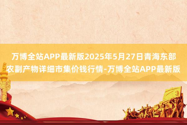 万博全站APP最新版2025年5月27日青海东部农副产物详细市集价钱行情-万博全站APP最新版