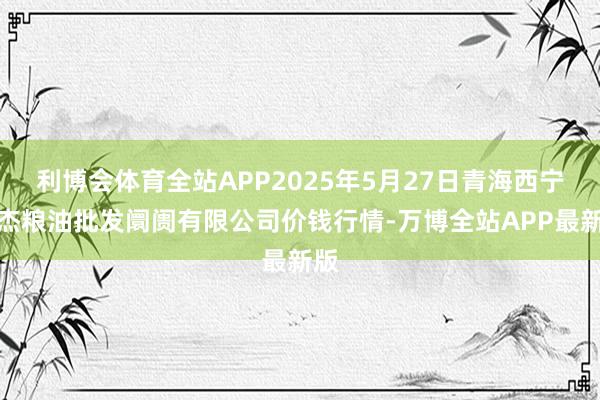 利博会体育全站APP2025年5月27日青海西宁仁杰粮油批发阛阓有限公司价钱行情-万博全站APP最新版