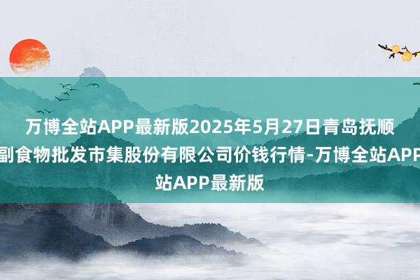 万博全站APP最新版2025年5月27日青岛抚顺道蔬菜副食物批发市集股份有限公司价钱行情-万博全站APP最新版