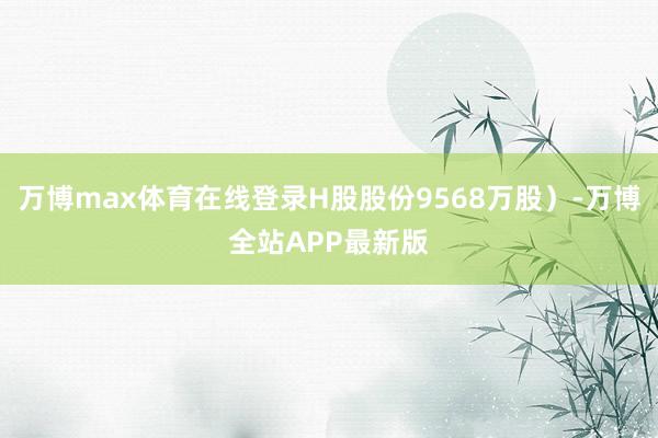 万博max体育在线登录H股股份9568万股）-万博全站APP最新版