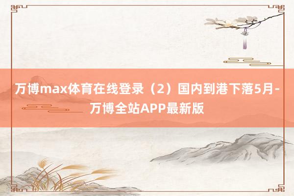 万博max体育在线登录　　（2）国内到港下落　　5月-万博全站APP最新版