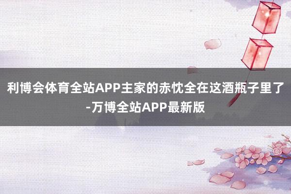利博会体育全站APP主家的赤忱全在这酒瓶子里了-万博全站APP最新版