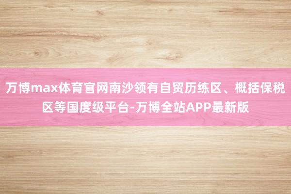 万博max体育官网南沙领有自贸历练区、概括保税区等国度级平台-万博全站APP最新版