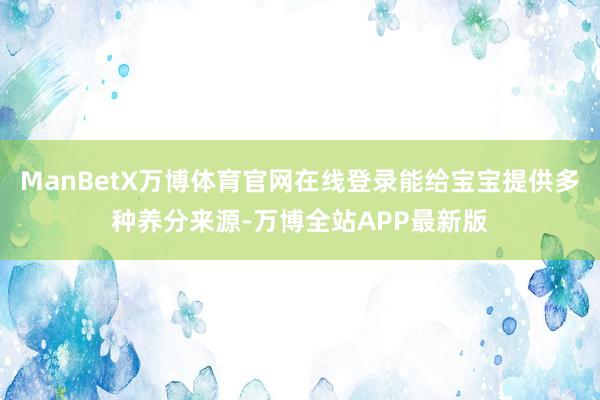 ManBetX万博体育官网在线登录能给宝宝提供多种养分来源-万博全站APP最新版
