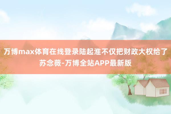 万博max体育在线登录陆起淮不仅把财政大权给了苏念薇-万博全站APP最新版